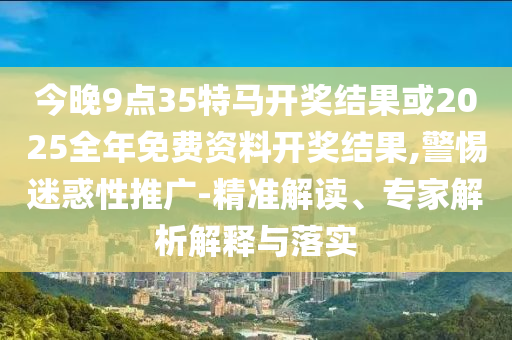 今晚9點35特馬開獎結(jié)果或2025全年免費資料開獎結(jié)果,警惕迷惑性推廣-精準(zhǔn)解讀、專家解析解釋與落實