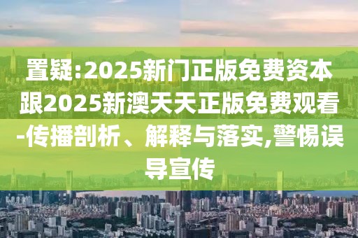 置疑:2025新門正版免費(fèi)資本跟2025新澳天天正版免費(fèi)觀看-傳播剖析、解釋與落實(shí),警惕誤導(dǎo)宣傳