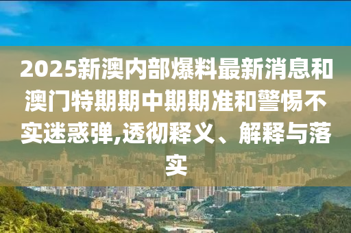 2025新澳內(nèi)部爆料最新消息和澳門特期期中期期準(zhǔn)和警惕不實(shí)迷惑彈,透徹釋義、解釋與落實(shí)