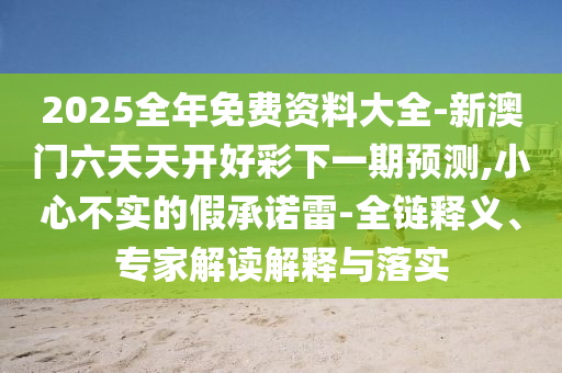 2025全年免費(fèi)資料大全-新澳門六天天開好彩下一期預(yù)測(cè),小心不實(shí)的假承諾雷-全鏈釋義、專家解讀解釋與落實(shí)