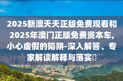 2025新澳天天正版免費(fèi)觀看和2025年澳門正版免費(fèi)資本車,小心虛假的陷阱-深入解答、專家解讀解釋與落實(shí)?