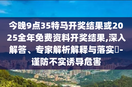 今晚9點(diǎn)35特馬開(kāi)獎(jiǎng)結(jié)果或2025全年免費(fèi)資料開(kāi)獎(jiǎng)結(jié)果,深入解答、專(zhuān)家解析解釋與落實(shí)?-謹(jǐn)防不實(shí)誘導(dǎo)危害