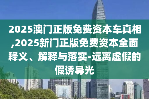 2025澳門正版免費資本車真相,2025新門正版免費資本全面釋義、解釋與落實-遠離虛假的假誘導光