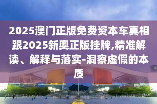 2025澳門(mén)正版免費(fèi)資本車真相跟2025新奧正版掛牌,精準(zhǔn)解讀、解釋與落實(shí)-洞察虛假的本質(zhì)