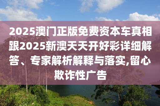 2025澳門正版免費(fèi)資本車真相跟2025新澳天天開好彩詳細(xì)解答、專家解析解釋與落實(shí),留心欺詐性廣告