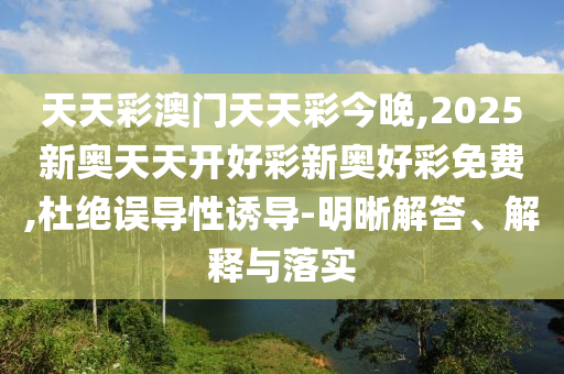 天天彩澳門天天彩今晚,2025新奧天天開好彩新奧好彩免費,杜絕誤導(dǎo)性誘導(dǎo)-明晰解答、解釋與落實