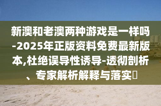 新澳和老澳兩種游戲是一樣嗎-2025年正版資料免費最新版本,杜絕誤導性誘導-透徹剖析、專家解析解釋與落實?