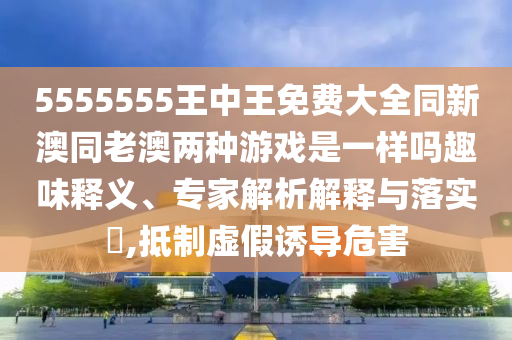 5555555王中王免費(fèi)大全同新澳同老澳兩種游戲是一樣嗎趣味釋義、專(zhuān)家解析解釋與落實(shí)?,抵制虛假誘導(dǎo)危害