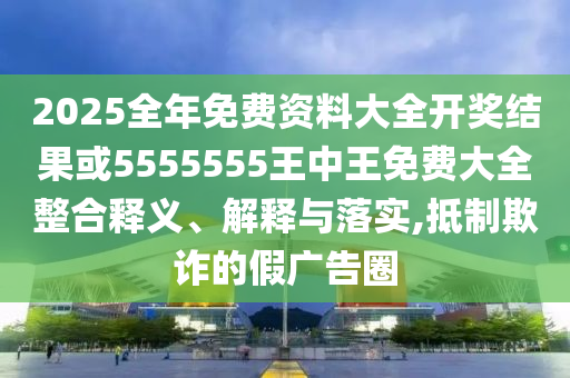 2025全年免費(fèi)資料大全開獎結(jié)果或5555555王中王免費(fèi)大全整合釋義、解釋與落實(shí),抵制欺詐的假廣告圈