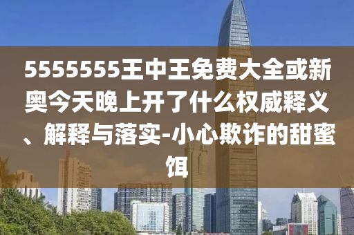 5555555王中王免費大全或新奧今天晚上開了什么權威釋義、解釋與落實-小心欺詐的甜蜜餌