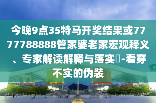 今晚9點35特馬開獎結果或7777788888管家婆老家宏觀釋義、專家解讀解釋與落實?-看穿不實的偽裝