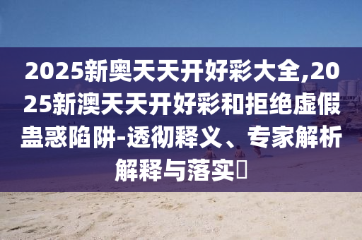 2025新奧天天開好彩大全,2025新澳天天開好彩和拒絕虛假蠱惑陷阱-透徹釋義、專家解析解釋與落實(shí)?