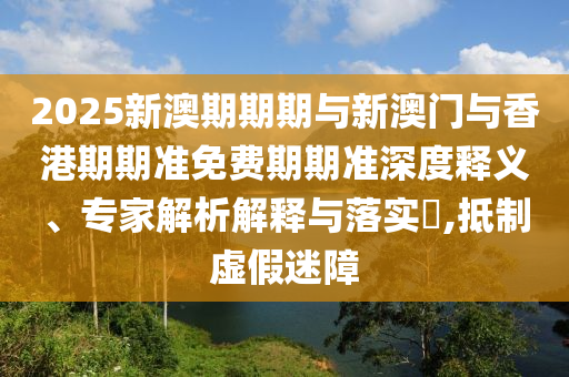 2025新澳期期期與新澳門與香港期期準(zhǔn)免費(fèi)期期準(zhǔn)深度釋義、專家解析解釋與落實(shí)?,抵制虛假迷障