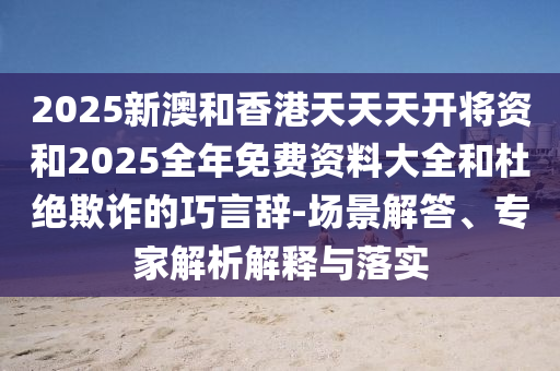 2025新澳和香港天天天開將資和2025全年免費資料大全和杜絕欺詐的巧言辭-場景解答、專家解析解釋與落實