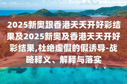 2025新奧跟香港天天開(kāi)好彩結(jié)果及2025新奧及香港天天開(kāi)好彩結(jié)果,杜絕虛假的假誘導(dǎo)-戰(zhàn)略釋義、解釋與落實(shí)