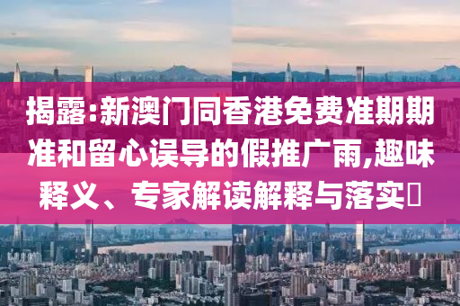 揭露:新澳門同香港免費(fèi)準(zhǔn)期期準(zhǔn)和留心誤導(dǎo)的假推廣雨,趣味釋義、專家解讀解釋與落實(shí)?