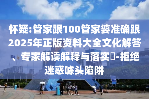 懷疑:管家跟100管家婆準確跟2025年正版資料大全文化解答、專家解讀解釋與落實?-拒絕迷惑噱頭陷阱