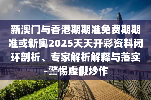 新澳門與香港期期準(zhǔn)免費(fèi)期期準(zhǔn)或新奧2025天天開彩資料閉環(huán)剖析、專家解析解釋與落實(shí)-警惕虛假炒作