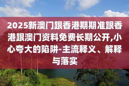 2025新澳門跟香港期期準(zhǔn)跟香港跟澳門資料免費長期公開,小心夸大的陷阱-主流釋義、解釋與落實