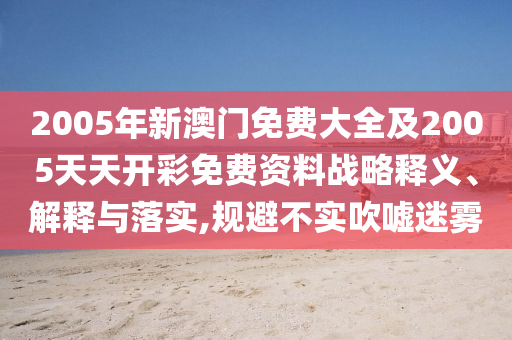 2005年新澳門免費(fèi)大全及2005天天開彩免費(fèi)資料戰(zhàn)略釋義、解釋與落實(shí),規(guī)避不實(shí)吹噓迷霧