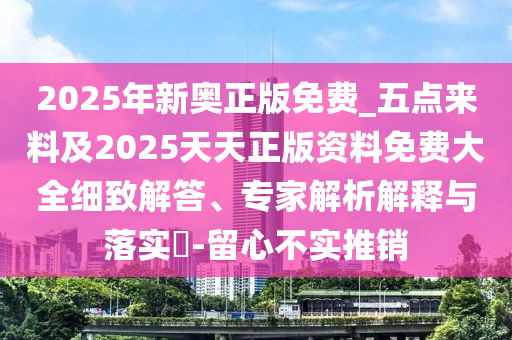 2025年新奧正版免費(fèi)_五點(diǎn)來(lái)料及2025天天正版資料免費(fèi)大全細(xì)致解答、專(zhuān)家解析解釋與落實(shí)?-留心不實(shí)推銷(xiāo)