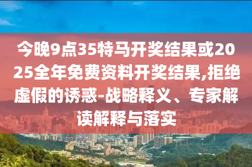 今晚9點(diǎn)35特馬開獎(jiǎng)結(jié)果或2025全年免費(fèi)資料開獎(jiǎng)結(jié)果,拒絕虛假的誘惑-戰(zhàn)略釋義、專家解讀解釋與落實(shí)
