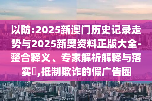以防:2025新澳門歷史記錄走勢(shì)與2025新奧資料正版大全-整合釋義、專家解析解釋與落實(shí)?,抵制欺詐的假廣告圈