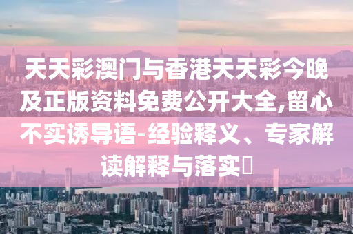 天天彩澳門與香港天天彩今晚及正版資料免費公開大全,留心不實誘導(dǎo)語-經(jīng)驗釋義、專家解讀解釋與落實?