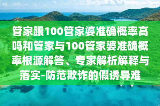 管家跟100管家婆準(zhǔn)確概率高嗎和管家與100管家婆準(zhǔn)確概率根源解答、專家解析解釋與落實(shí)-防范欺詐的假誘導(dǎo)難