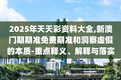 2025年天天彩資料大全,新澳門期期準免費期準和洞察虛假的本質-重點釋義、解釋與落實