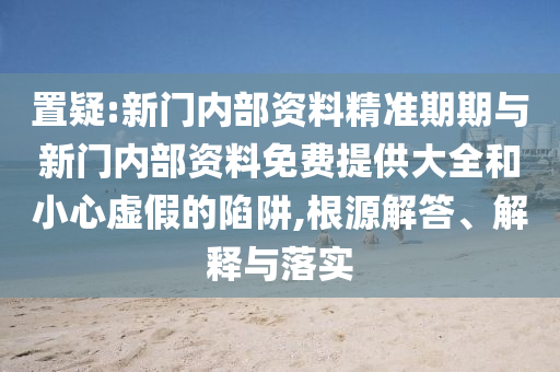 置疑:新門內(nèi)部資料精準(zhǔn)期期與新門內(nèi)部資料免費提供大全和小心虛假的陷阱,根源解答、解釋與落實