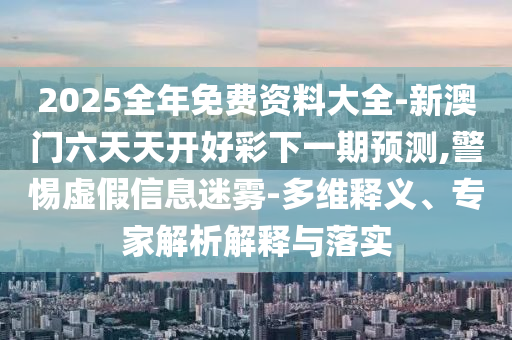 2025全年免費資料大全-新澳門六天天開好彩下一期預測,警惕虛假信息迷霧-多維釋義、專家解析解釋與落實
