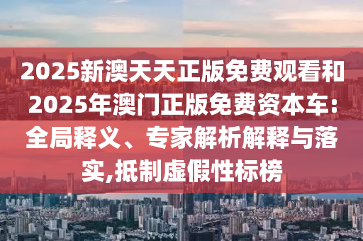 2025新澳天天正版免費觀看和2025年澳門正版免費資本車:全局釋義、專家解析解釋與落實,抵制虛假性標(biāo)榜