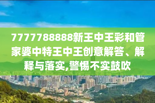 7777788888新王中王彩和管家婆中特王中王創(chuàng)意解答、解釋與落實,警惕不實鼓吹