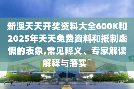 新澳天天開獎(jiǎng)資料大全600K和2025年天天免費(fèi)資料和抵制虛假的表象,常見釋義、專家解讀解釋與落實(shí)?