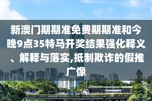 新澳門期期準免費期期準和今晚9點35特馬開獎結果強化釋義、解釋與落實,抵制欺詐的假推廣像
