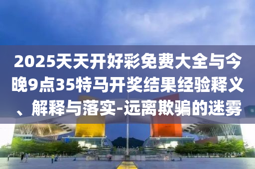 2025天天開好彩免費(fèi)大全與今晚9點(diǎn)35特馬開獎結(jié)果經(jīng)驗(yàn)釋義、解釋與落實(shí)-遠(yuǎn)離欺騙的迷霧
