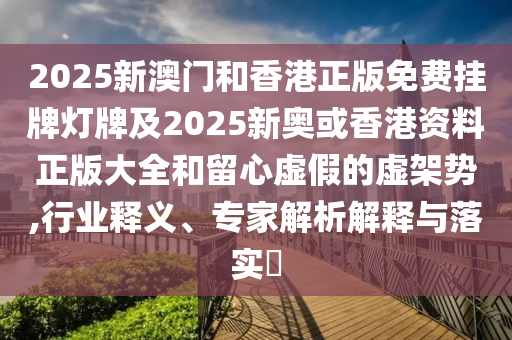 2025新澳門和香港正版免費掛牌燈牌及2025新奧或香港資料正版大全和留心虛假的虛架勢,行業(yè)釋義、專家解析解釋與落實?