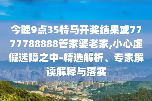 今晚9點35特馬開獎結(jié)果或7777788888管家婆老家,小心虛假迷障之中-精選解析、專家解讀解釋與落實