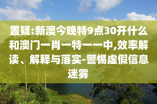 置疑:新澳今晚特9點(diǎn)30開什么和澳門一肖一特一一中,效率解讀、解釋與落實(shí)-警惕虛假信息迷霧