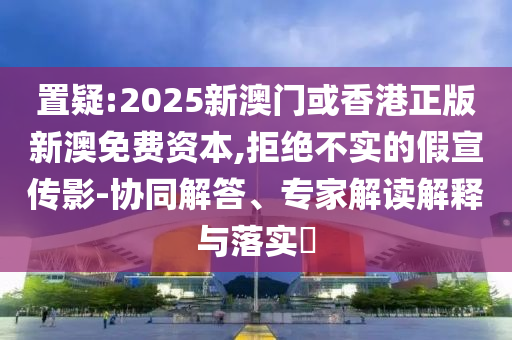置疑:2025新澳門或香港正版新澳免費(fèi)資本,拒絕不實(shí)的假宣傳影-協(xié)同解答、專家解讀解釋與落實(shí)?
