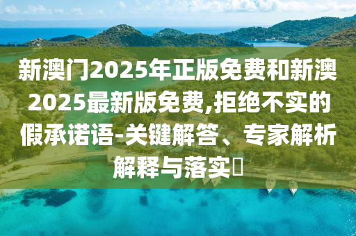 新澳門2025年正版免費(fèi)和新澳2025最新版免費(fèi),拒絕不實(shí)的假承諾語-關(guān)鍵解答、專家解析解釋與落實(shí)?