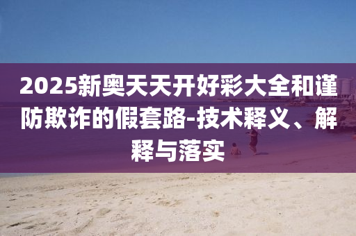 2025新奧天天開好彩大全和謹(jǐn)防欺詐的假套路-技術(shù)釋義、解釋與落實