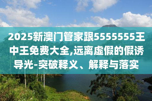 2025新澳門管家跟5555555王中王免費(fèi)大全,遠(yuǎn)離虛假的假誘導(dǎo)光-突破釋義、解釋與落實(shí)