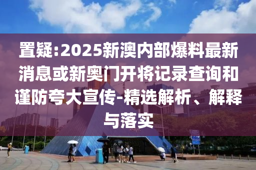 置疑:2025新澳內(nèi)部爆料最新消息或新奧門開將記錄查詢和謹(jǐn)防夸大宣傳-精選解析、解釋與落實(shí)
