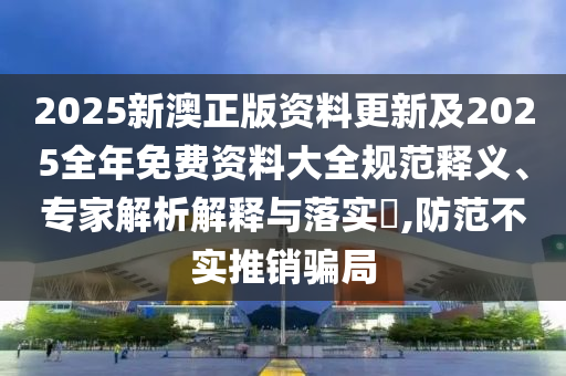 2025新澳正版資料更新及2025全年免費(fèi)資料大全規(guī)范釋義、專家解析解釋與落實(shí)?,防范不實(shí)推銷騙局