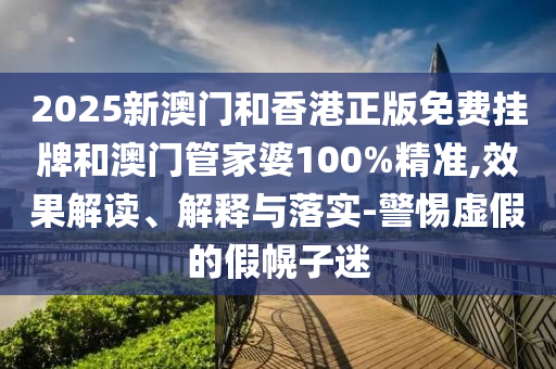 2025新澳門和香港正版免費掛牌和澳門管家婆100%精準,效果解讀、解釋與落實-警惕虛假的假幌子迷