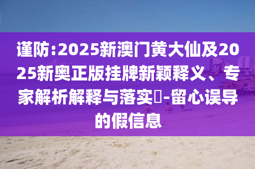 謹(jǐn)防:2025新澳門黃大仙及2025新奧正版掛牌新穎釋義、專家解析解釋與落實?-留心誤導(dǎo)的假信息