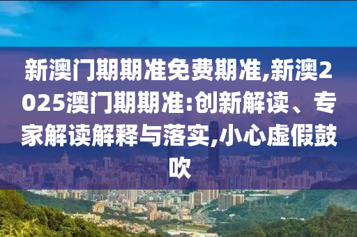 新澳門期期準免費期準,新澳2025澳門期期準:創(chuàng)新解讀、專家解讀解釋與落實,小心虛假鼓吹