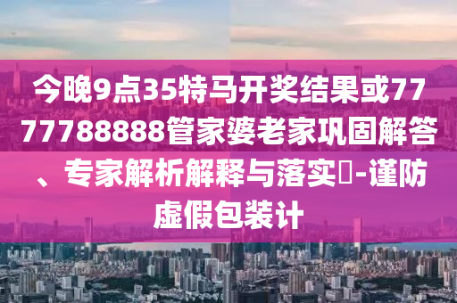 今晚9點35特馬開獎結果或7777788888管家婆老家鞏固解答、專家解析解釋與落實?-謹防虛假包裝計